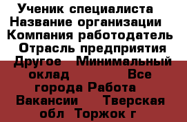 Ученик специалиста › Название организации ­ Компания-работодатель › Отрасль предприятия ­ Другое › Минимальный оклад ­ 50 000 - Все города Работа » Вакансии   . Тверская обл.,Торжок г.